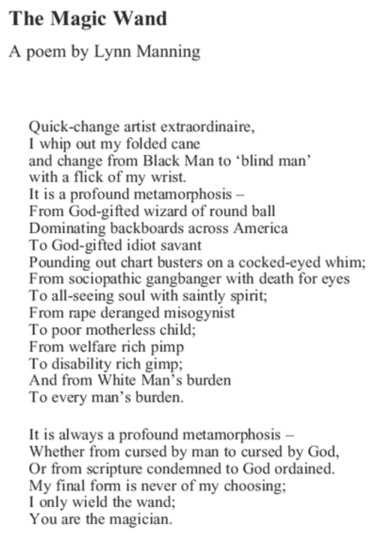 This is a screenshot of the poem “The Magic Wand” by Lynn Manning. The text of the poem is as follows: Quick-change artist extraordinaire, I whip out my folded cane / and change from Black Man to 'blind man’ / with a flick of my wrist. From God-gifted wizard of round ball /  Dominating backboards across America / To God-gifted idiot savant / Pounding out chart busters on a cockeyed whim; From sociopathic gangbanger with death for eyes / To all-seeing soul with saintly spirit; From rape deranged misogynist/To poor motherless child; From welfare rich pimp / To disability rich gimp; And from White Man’s burden / To every man’s burden. It is always a profound metamorphosis — Whether from cursed by man to cursed by God, Or from scripture condemned to God ordained. My final form is never of my choosing; I only wield the wand; You are the magician.
